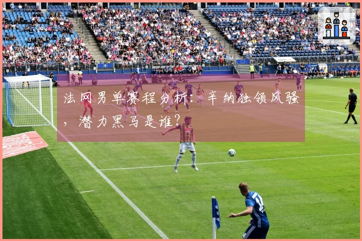 法网男单赛程分析：辛纳独领风骚，潜力黑马是谁？