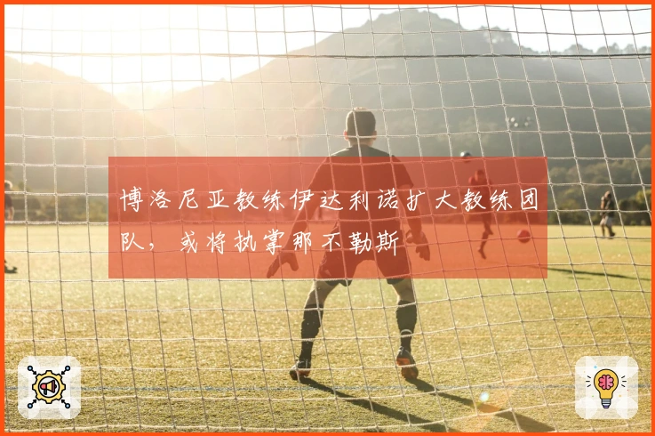 博洛尼亚教练伊达利诺扩大教练团队，或将执掌那不勒斯